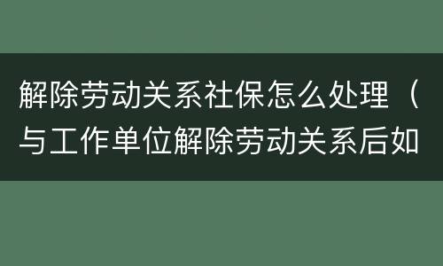 解除劳动关系社保怎么处理（与工作单位解除劳动关系后如何办理社保）
