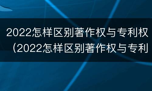 2022怎样区别著作权与专利权（2022怎样区别著作权与专利权呢）