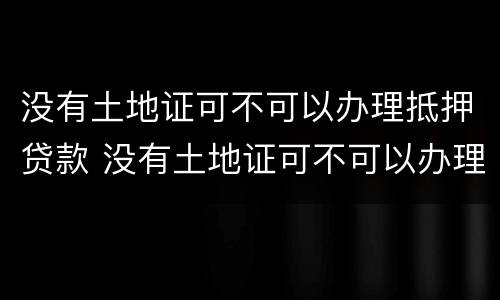 没有土地证可不可以办理抵押贷款 没有土地证可不可以办理抵押贷款手续