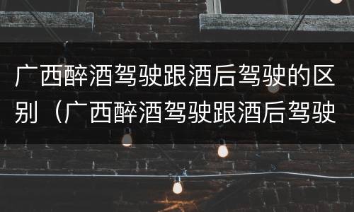 广西醉酒驾驶跟酒后驾驶的区别（广西醉酒驾驶跟酒后驾驶的区别是什么）