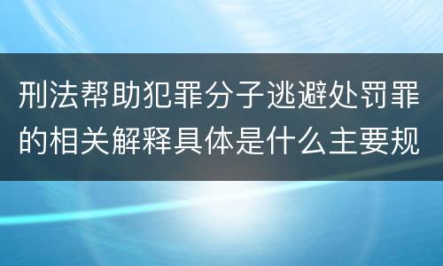 刑法帮助犯罪分子逃避处罚罪的相关解释具体是什么主要规定