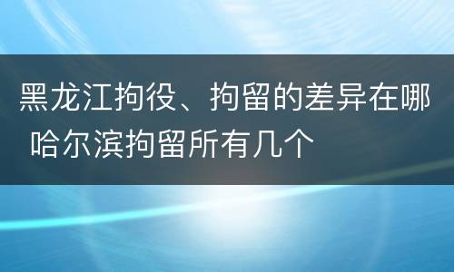 黑龙江拘役、拘留的差异在哪 哈尔滨拘留所有几个