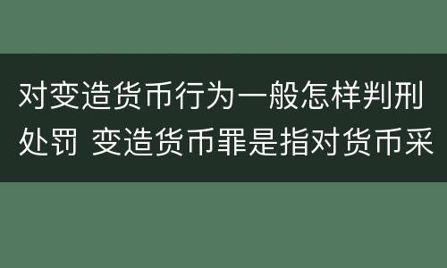对变造货币行为一般怎样判刑处罚 变造货币罪是指对货币采用什么方法