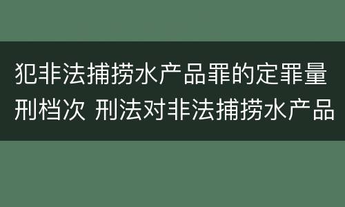 犯非法捕捞水产品罪的定罪量刑档次 刑法对非法捕捞水产品罪的定罪标准