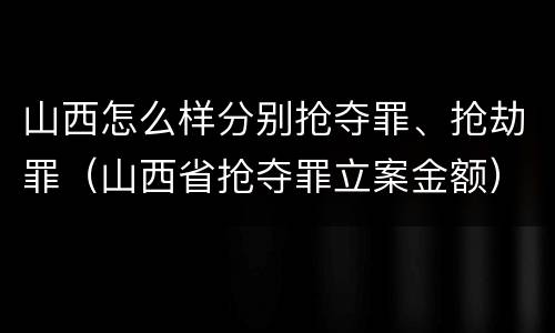 山西怎么样分别抢夺罪、抢劫罪（山西省抢夺罪立案金额）