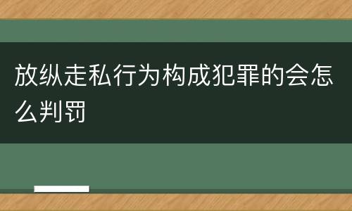 放纵走私行为构成犯罪的会怎么判罚