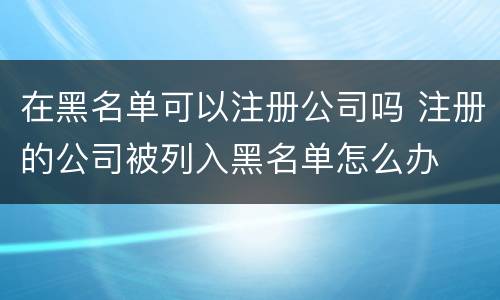在黑名单可以注册公司吗 注册的公司被列入黑名单怎么办