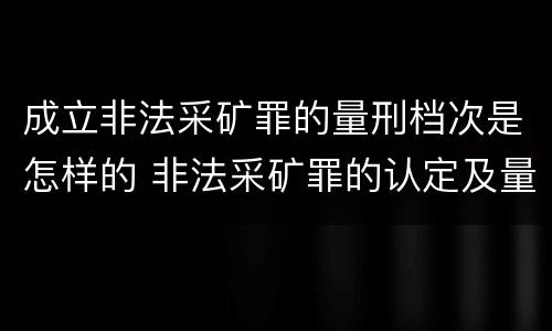 成立非法采矿罪的量刑档次是怎样的 非法采矿罪的认定及量刑标准