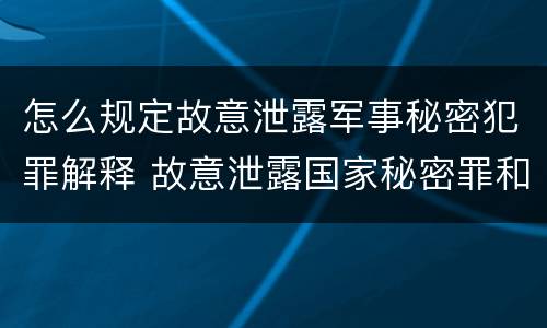 怎么规定故意泄露军事秘密犯罪解释 故意泄露国家秘密罪和故意泄露军事秘密罪
