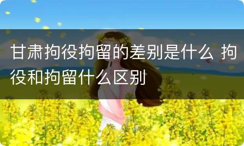 甘肃拘役拘留的差别是什么 拘役和拘留什么区别