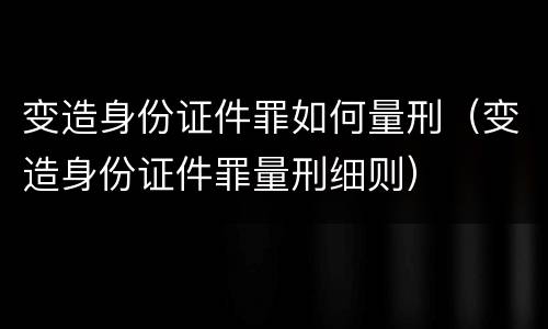 变造身份证件罪如何量刑（变造身份证件罪量刑细则）