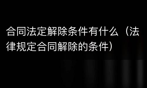 合同法定解除条件有什么（法律规定合同解除的条件）