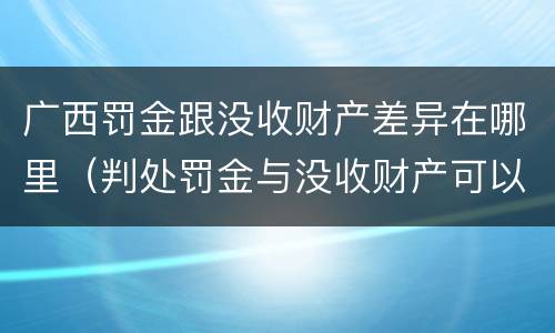 广西罚金跟没收财产差异在哪里（判处罚金与没收财产可以并罚吗）
