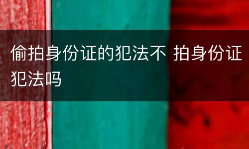 偷拍身份证的犯法不 拍身份证犯法吗