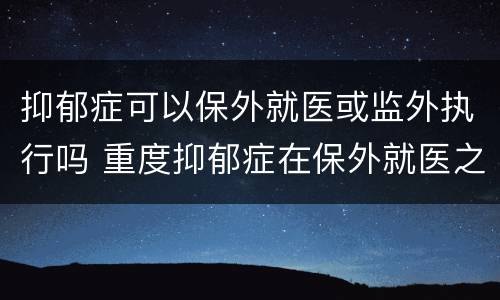 抑郁症可以保外就医或监外执行吗 重度抑郁症在保外就医之内吗