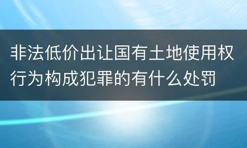 非法低价出让国有土地使用权行为构成犯罪的有什么处罚