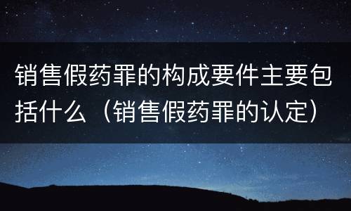 销售假药罪的构成要件主要包括什么(销售假药罪的认定)