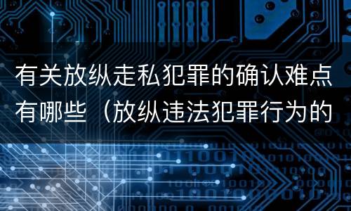 有关放纵走私犯罪的确认难点有哪些（放纵违法犯罪行为的罪名）