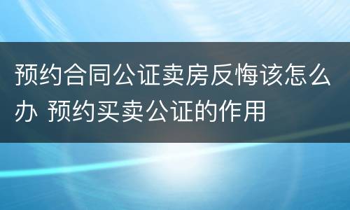 预约合同公证卖房反悔该怎么办 预约买卖公证的作用