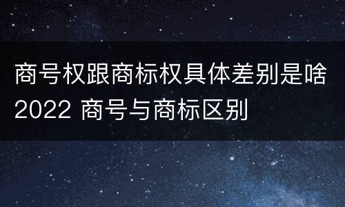 商号权跟商标权具体差别是啥2022 商号与商标区别