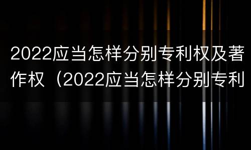 2022应当怎样分别专利权及著作权（2022应当怎样分别专利权及著作权的种类）