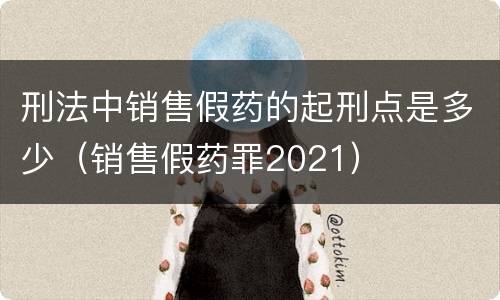 刑法中销售假药的起刑点是多少（销售假药罪2021）