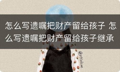 怎么写遗嘱把财产留给孩子 怎么写遗嘱把财产留给孩子继承