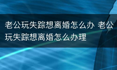 老公玩失踪想离婚怎么办 老公玩失踪想离婚怎么办理