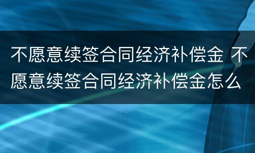 不愿意续签合同经济补偿金 不愿意续签合同经济补偿金怎么算