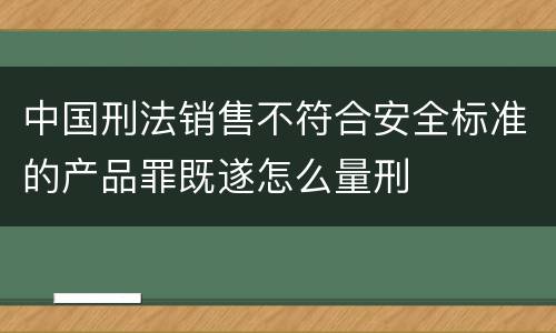 中国刑法销售不符合安全标准的产品罪既遂怎么量刑