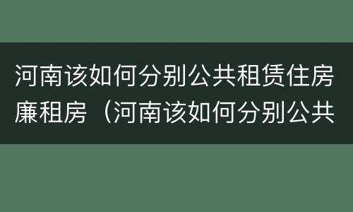 河南该如何分别公共租赁住房廉租房（河南该如何分别公共租赁住房廉租房的真假）