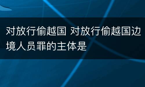 对放行偷越国 对放行偷越国边境人员罪的主体是