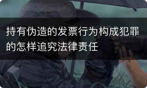 持有伪造的发票行为构成犯罪的怎样追究法律责任