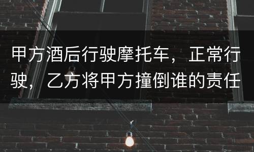 甲方酒后行驶摩托车，正常行驶，乙方将甲方撞倒谁的责任大一些