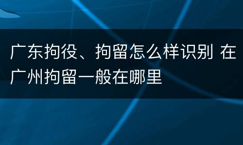广东拘役、拘留怎么样识别 在广州拘留一般在哪里