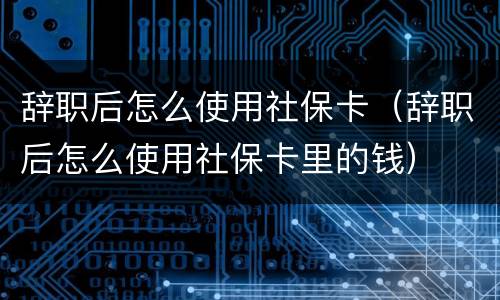 辞职后怎么使用社保卡（辞职后怎么使用社保卡里的钱）