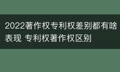 2022著作权专利权差别都有啥表现 专利权著作权区别