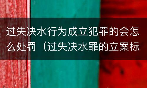 过失决水行为成立犯罪的会怎么处罚（过失决水罪的立案标准）