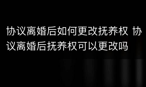 协议离婚后如何更改抚养权 协议离婚后抚养权可以更改吗