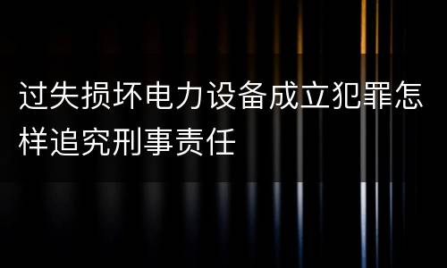 过失损坏电力设备成立犯罪怎样追究刑事责任