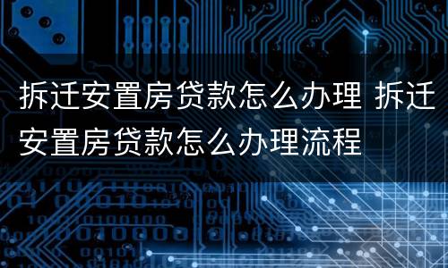 拆迁安置房贷款怎么办理 拆迁安置房贷款怎么办理流程