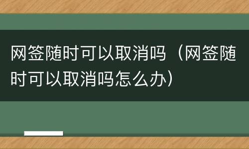 网签随时可以取消吗（网签随时可以取消吗怎么办）