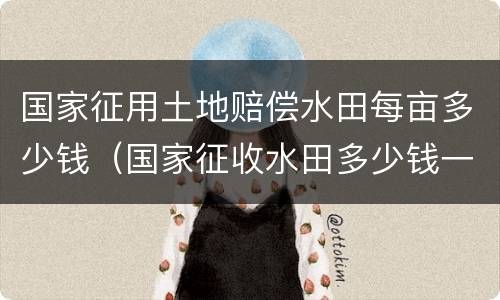 国家征用土地赔偿水田每亩多少钱（国家征收水田多少钱一亩文件2019年）