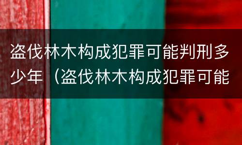 盗伐林木构成犯罪可能判刑多少年（盗伐林木构成犯罪可能判刑多少年以上）