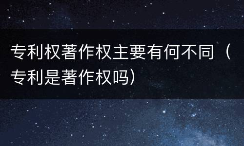 专利权著作权主要有何不同（专利是著作权吗）
