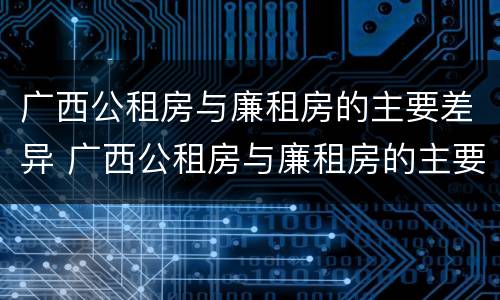 广西公租房与廉租房的主要差异 广西公租房与廉租房的主要差异是什么