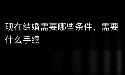 现在结婚需要哪些条件，需要什么手续