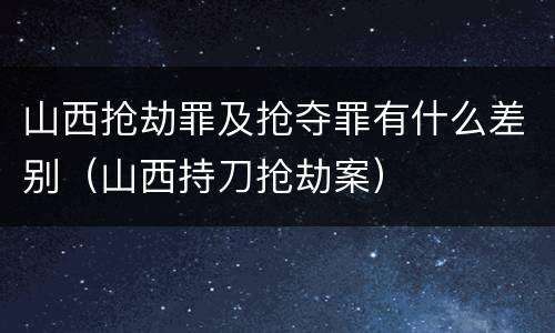 山西抢劫罪及抢夺罪有什么差别（山西持刀抢劫案）