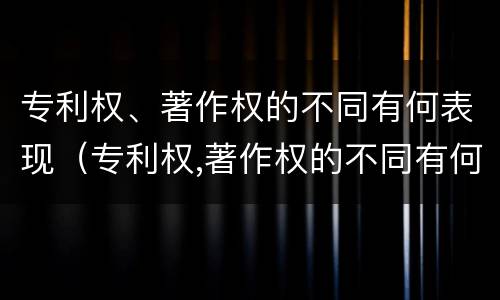 专利权、著作权的不同有何表现（专利权,著作权的不同有何表现和作用）