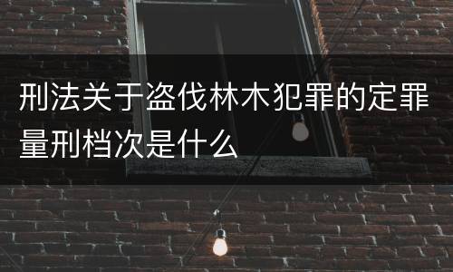 刑法关于盗伐林木犯罪的定罪量刑档次是什么